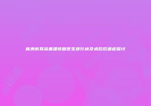株洲市耳朵重建修复医生排行榜及术后后遗症探讨