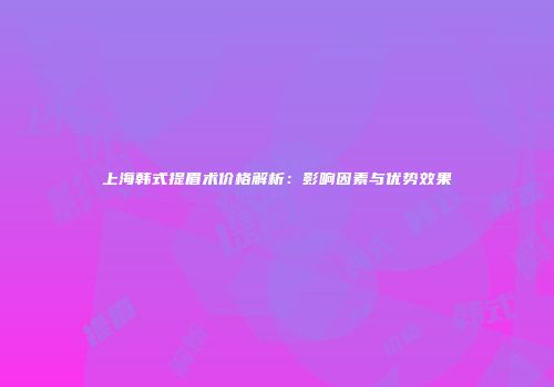 上海韩式提眉术价格解析：影响因素与优势效果