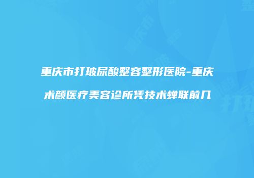 重庆市打玻尿酸整容整形医院-重庆术颜医疗美容诊所凭技术蝉联前几