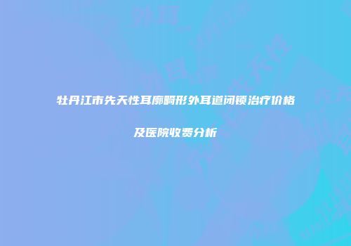 牡丹江市先天性耳廓畸形外耳道闭锁治疗价格及医院收费分析