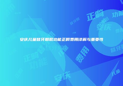 安庆儿童替牙期肌功能正畸费用详解与重要性