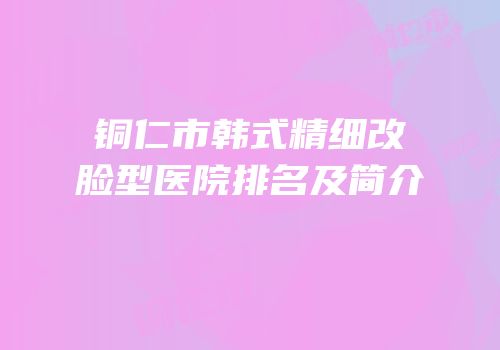 铜仁市韩式精细改脸型医院排名及简介
