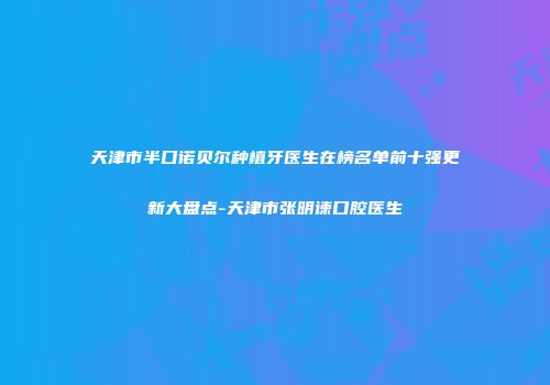 天津市半口诺贝尔种植牙医生在榜名单前十强更新大盘点-天津市张明谏口腔医生