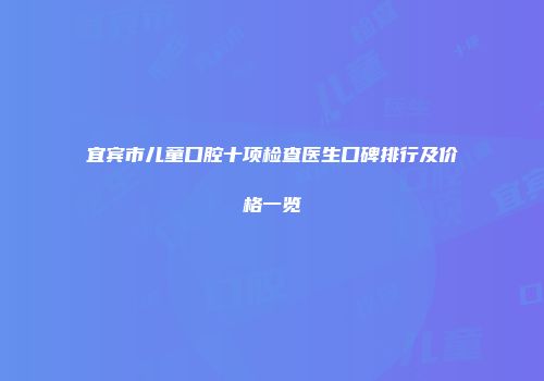 宜宾市儿童口腔十项检查医生口碑排行及价格一览