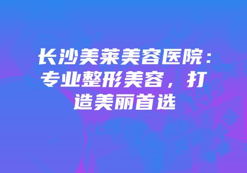 长沙美莱美容医院：专业整形美容，打造美丽首选