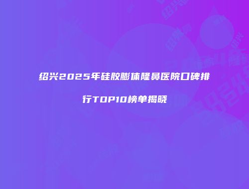 绍兴2025年硅胶膨体隆鼻医院口碑排行TOP10榜单揭晓