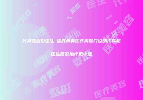 代其超整形医生-娄底希美医疗美容门诊部代其超医生唇裂治疗更中意