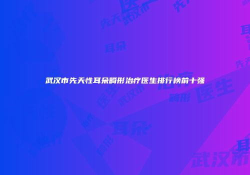 武汉市先天性耳朵畸形治疗医生排行榜前十强