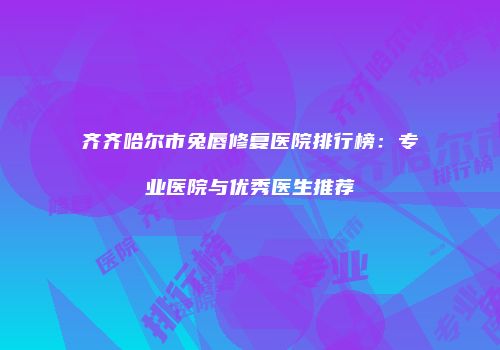 齐齐哈尔市兔唇修复医院排行榜：专业医院与优秀医生推荐