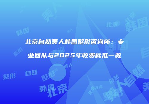 北京自然美人韩国整形咨询所：专业团队与2025年收费标准一览