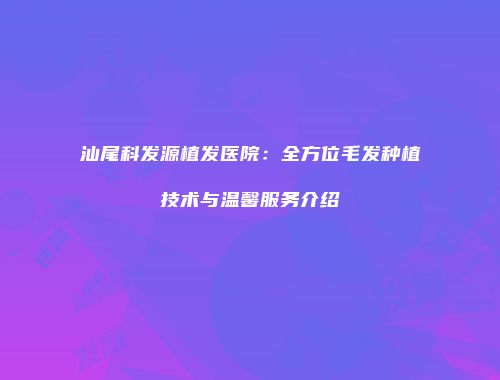 汕尾科发源植发医院：全方位毛发种植技术与温馨服务介绍