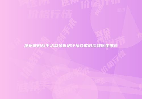 温州市微创手术耳朵价格行情及整形医院医生推荐