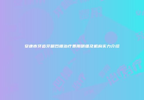 安康市牙齿牙龈凹槽治疗费用明细及机构实力介绍