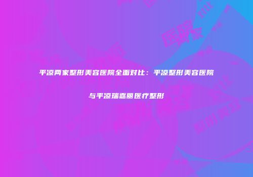 平凉两家整形美容医院全面对比：平凉整形美容医院与平凉瑞嘉丽医疗整形