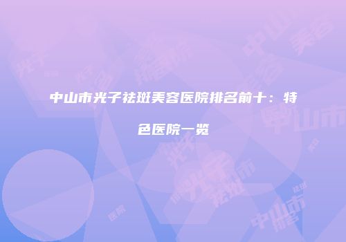 中山市光子祛斑美容医院排名前十：特色医院一览