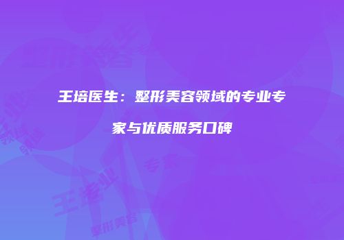 王培医生：整形美容领域的专业专家与优质服务口碑