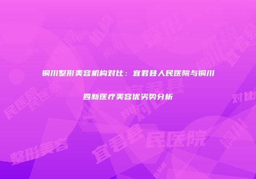 铜川整形美容机构对比：宜君县人民医院与铜川四新医疗美容优劣势分析