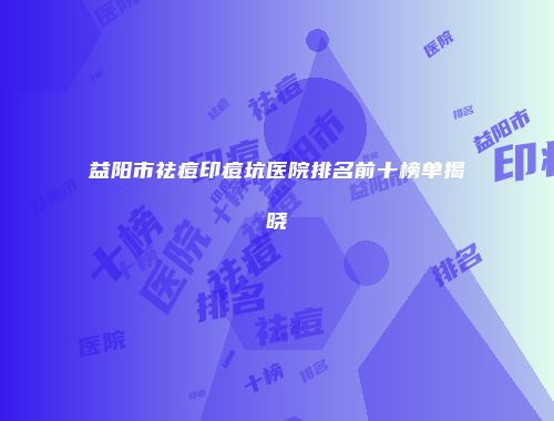 益阳市祛痘印痘坑医院排名前十榜单揭晓