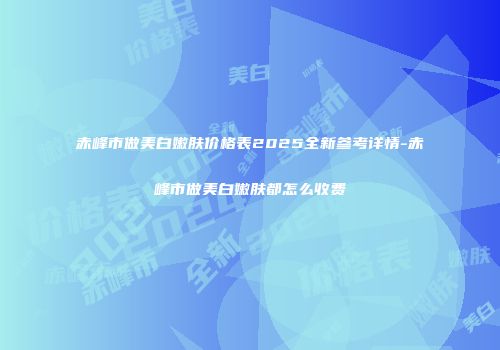 赤峰市做美白嫩肤价格表2025全新参考详情-赤峰市做美白嫩肤都怎么收费