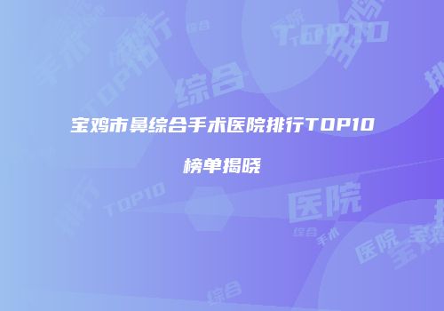 宝鸡市鼻综合手术医院排行TOP10榜单揭晓