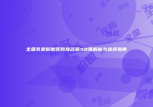 全国乳晕粉嫩医院排名前50强解析与选择指南