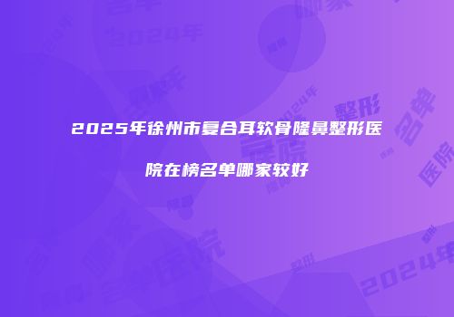 2025年徐州市复合耳软骨隆鼻整形医院在榜名单哪家较好