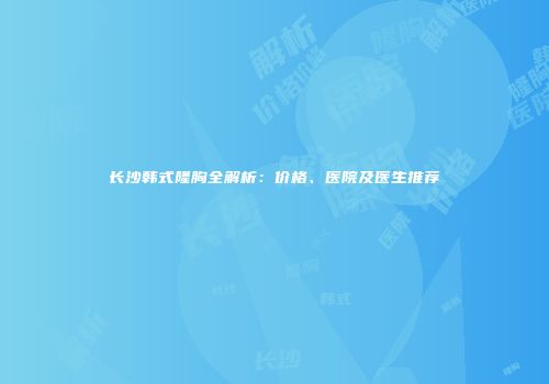 长沙韩式隆胸全解析：价格、医院及医生推荐
