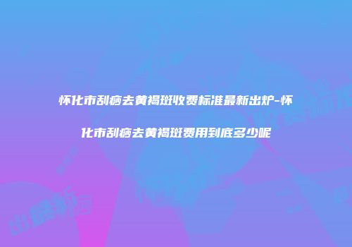 怀化市刮痧去黄褐斑收费标准最新出炉-怀化市刮痧去黄褐斑费用到底多少呢