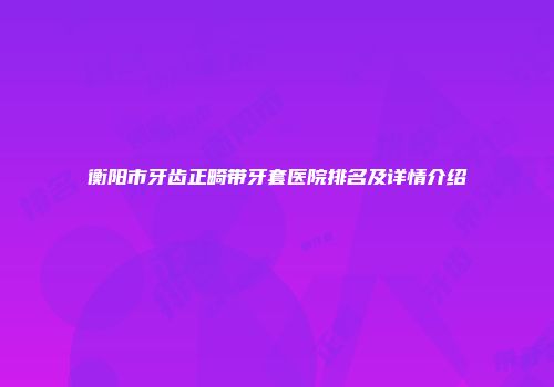 衡阳市牙齿正畸带牙套医院排名及详情介绍