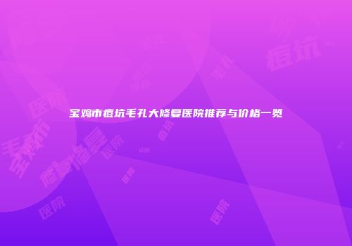 宝鸡市痘坑毛孔大修复医院推荐与价格一览