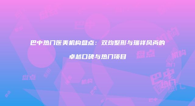 巴中热门医美机构盘点：双均整形与瑞祥风尚的卓越口碑与热门项目
