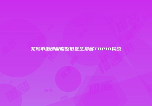 芜湖市面部吸脂整形医生排名TOP10揭晓