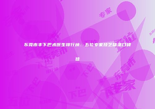 东莞市丰下巴术医生排行榜：五位专家技艺精湛口碑佳