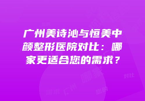 广州美诗沁与恒美中颜整形医院对比：哪家更适合您的需求？