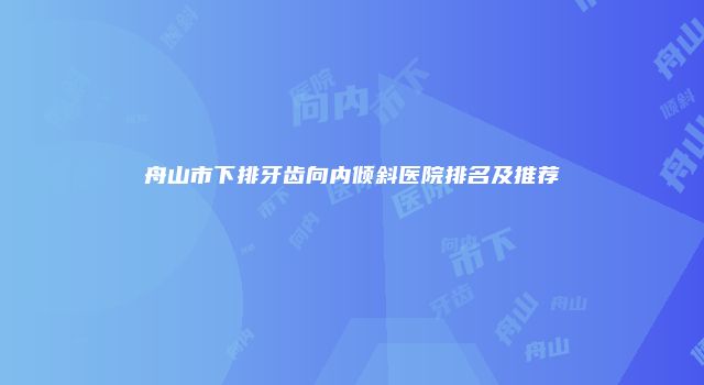 舟山市下排牙齿向内倾斜医院排名及推荐