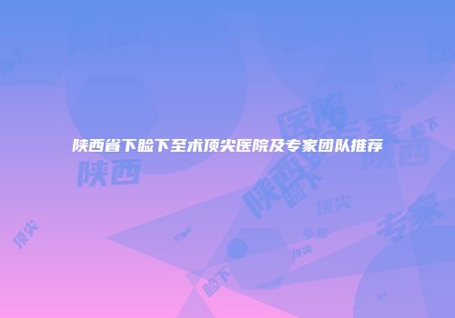 陕西省下睑下至术顶尖医院及专家团队推荐