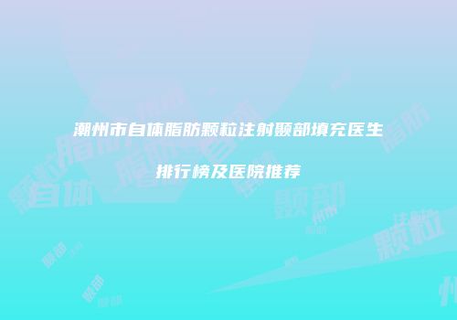 潮州市自体脂肪颗粒注射颞部填充医生排行榜及医院推荐