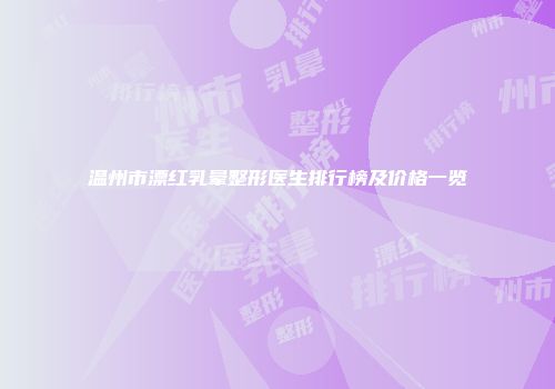 温州市漂红乳晕整形医生排行榜及价格一览
