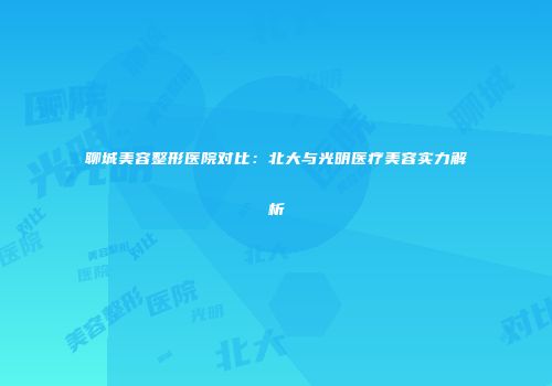 聊城美容整形医院对比：北大与光明医疗美容实力解析