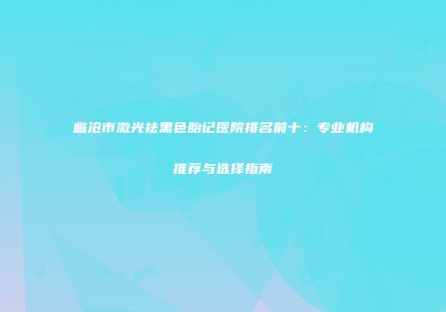 临沧市激光祛黑色胎记医院排名前十：专业机构推荐与选择指南