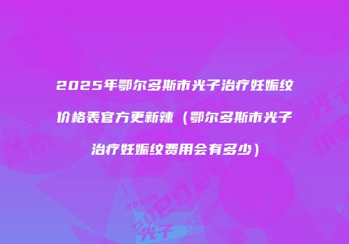 2025年鄂尔多斯市光子治疗妊娠纹价格表官方更新辣（鄂尔多斯市光子治疗妊娠纹费用会有多少）