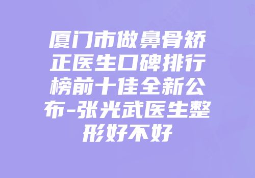 厦门市做鼻骨矫正医生口碑排行榜前十佳全新公布-张光武医生整形好不好