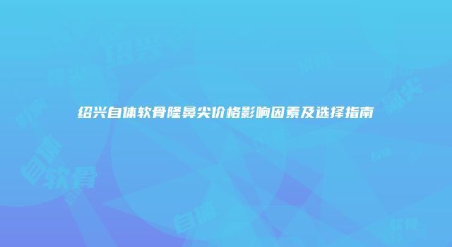 绍兴自体软骨隆鼻尖价格影响因素及选择指南
