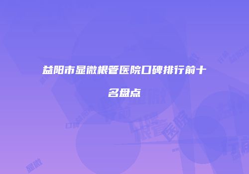 益阳市显微根管医院口碑排行前十名盘点
