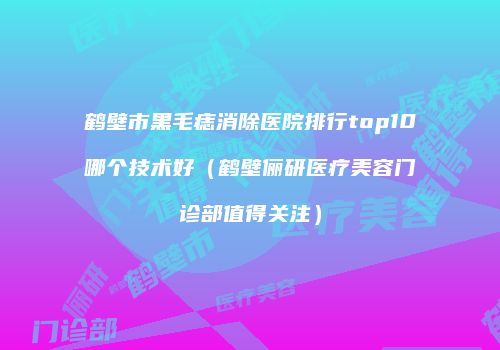 鹤壁市黑毛痣消除医院排行top10哪个技术好（鹤壁俪研医疗美容门诊部值得关注）