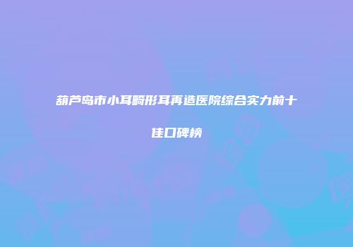 葫芦岛市小耳畸形耳再造医院综合实力前十佳口碑榜