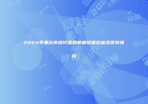 2025年重庆市缝针嘴唇疤痕修复价格及医院推荐