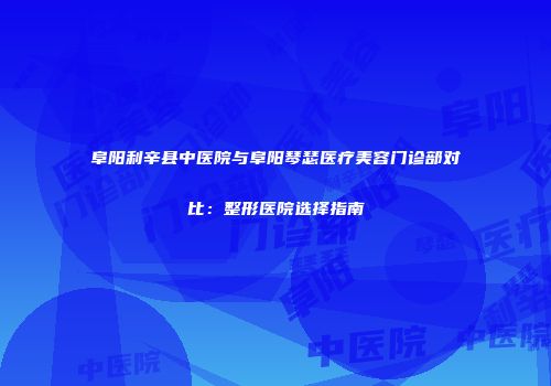 阜阳利辛县中医院与阜阳琴瑟医疗美容门诊部对比：整形医院选择指南