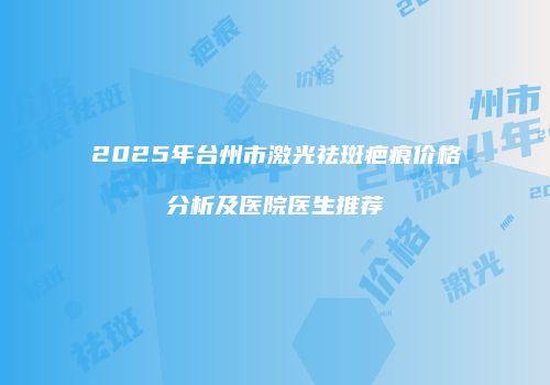 2025年台州市激光祛斑疤痕价格分析及医院医生推荐