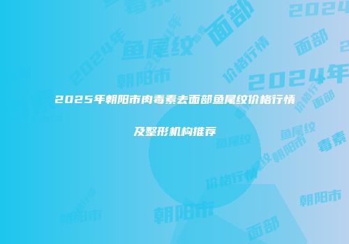 2025年朝阳市肉毒素去面部鱼尾纹价格行情及整形机构推荐